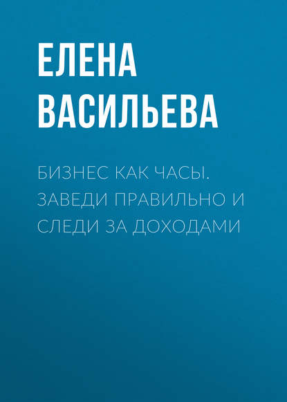 Бизнес как часы. Заведи правильно и следи за доходами - Елена Васильева