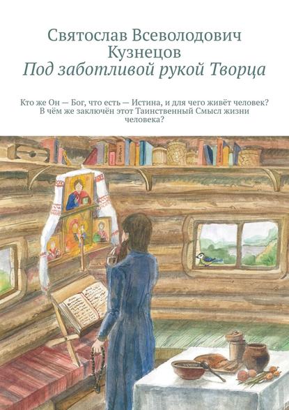 Под заботливой рукой Творца. Кто же Он – Бог, что есть – Истина, и для чего, живёт человек? В чём же, заключён, этот Таинственный – Смысл, жизни человека? - Святослав Всеволодович Кузнецов