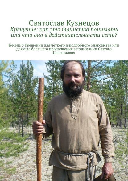 Крещение: как это таинство понимать или что оно в действительности есть? Беседа о Крещении для чёткого и подробного знакомства или для ещё большего просвещения в понимании Святаго Православия — Святослав Всеволодович Кузнецов