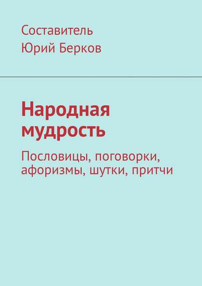 Народная мудрость. Пословицы, поговорки, афоризмы, шутки, притчи - Юрий Алексеевич Берков