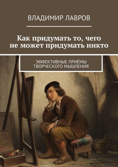 Как придумать то, чего не может придумать никто. Эффективные приёмы творческого мышления - Владимир Сергеевич Лавров