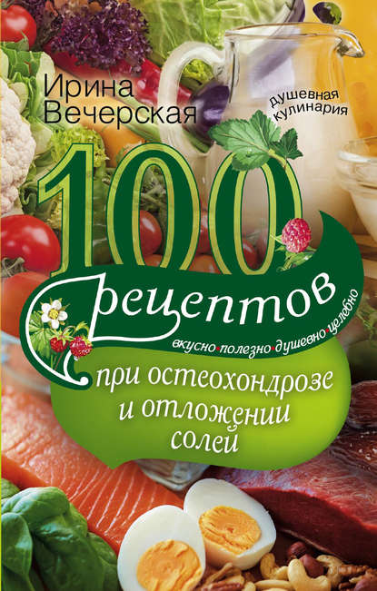 100 рецептов при остеохондрозе и отложении солей. Вкусно, полезно, душевно, целебно - Ирина Вечерская