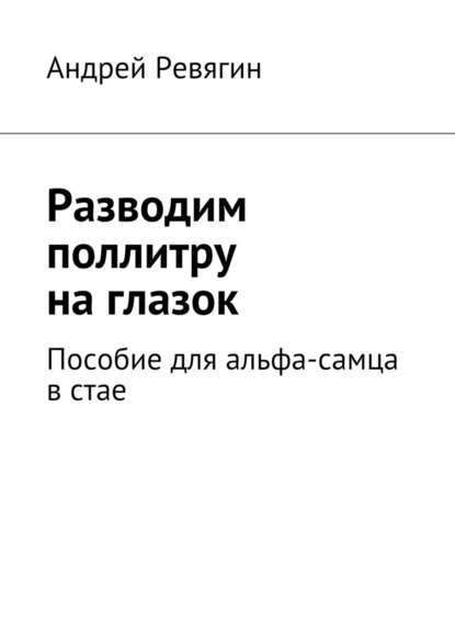 Разводим поллитру на глазок. Пособие для альфа-самца в стае - Андрей Ревягин