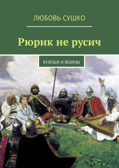 Рюрик не русич. Князья и воины - Любовь Сушко