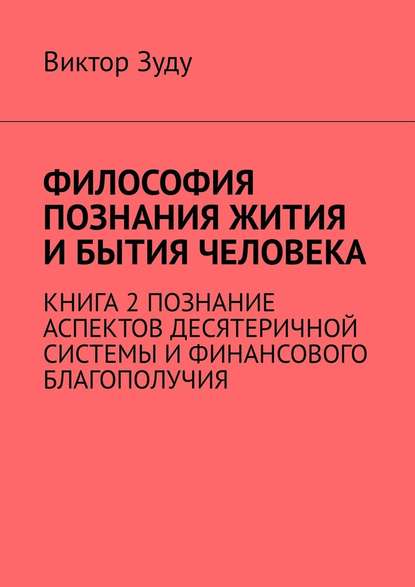 Философия познания жития и бытия человека. Книга 2. Познание аспектов десятеричной системы и финансового благополучия - Виктор Зуду