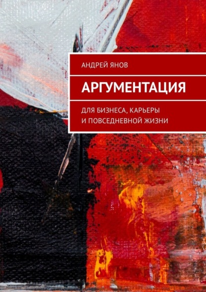 Аргументация. Для бизнеса, карьеры и повседневной жизни - Андрей Янов