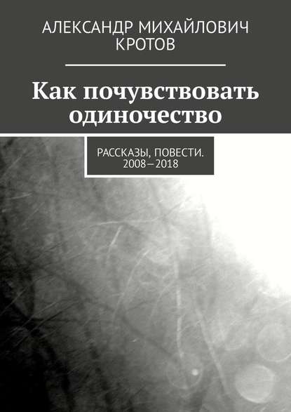 Как почувствовать одиночество. Рассказы, повести. 2008—2018 - Александр Михайлович Кротов