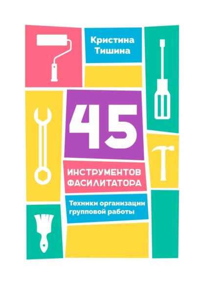 45 инструментов фасилитатора. Техники организации групповой работы - Кристина Тишина