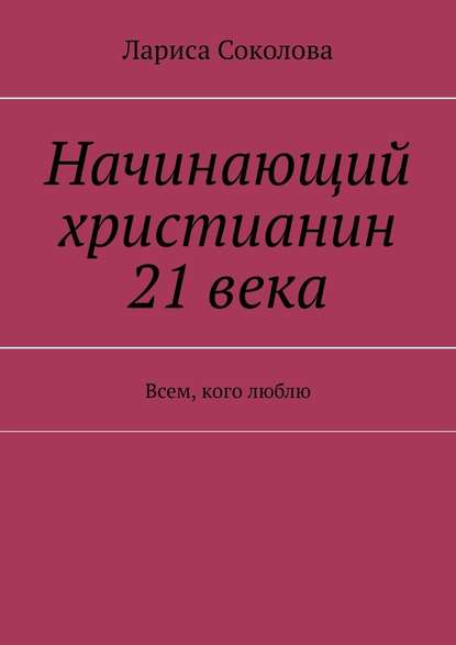 Начинающий христианин 21 века. Всем, кого люблю - Лариса Соколова