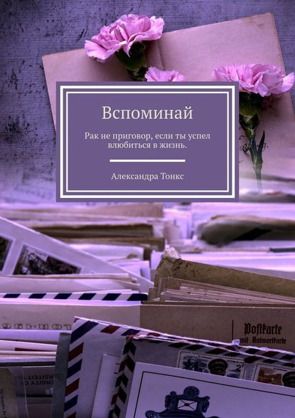 Вспоминай. Рак не приговор, если ты успел влюбиться в жизнь. - Александра Тонкс