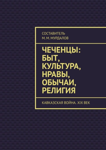 Чеченцы: быт, культура, нравы, обычаи, религия. Кавказская война. XIX век — Муслим Махмедгириевич Мурдалов