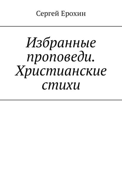 Избранные проповеди. Христианские стихи. Избранные проповеди Ерохина Сергея Серафимовича на церковный год. Христианские стихи - Сергей Серафимович Ерохин