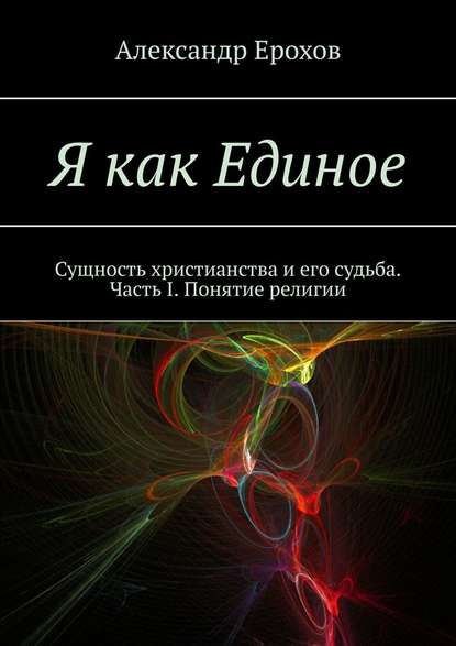 Я как Единое. Сущность христианства и его судьба. Часть I. Понятие религии — Александр Ерохов