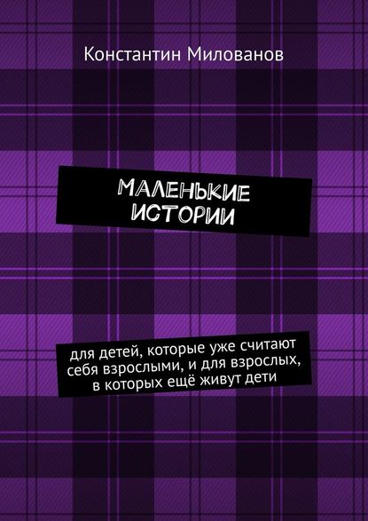 Маленькие истории. для детей, которые уже считают себя взрослыми, и для взрослых, в которых ещё живут дети - Константин Милованов