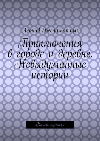 Приключения в городе и деревне. Невыдуманные истории. Книга третья - Леонид Беспамятных