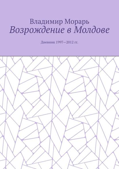 Возрождение в Молдове. Дневник 1997—2012 гг. - Владимир Морарь