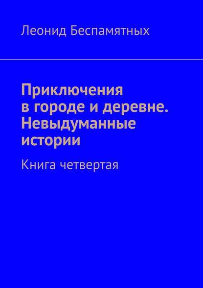 Приключения в городе и деревне. Невыдуманные истории. Книга четвертая - Леонид Беспамятных