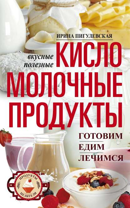 Кисломолочные продукты вкусные, целебные. Готовим, едим, лечимся - И. С. Пигулевская