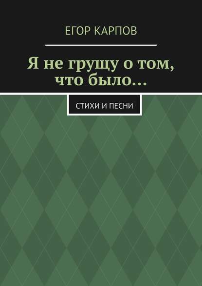 Я не грущу о том, что было… Стихи и песни - Егор Андреевич Карпов