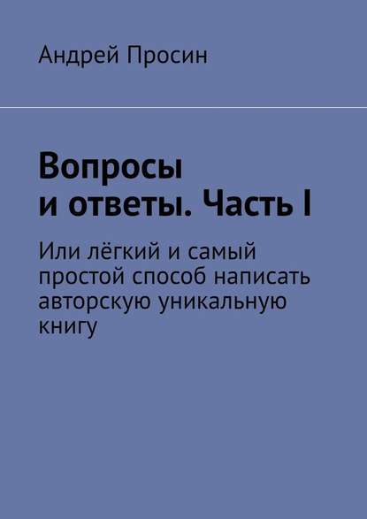 Вопросы и ответы. Часть I. Или лёгкий и самый простой способ написать авторскую уникальную книгу — Андрей Просин