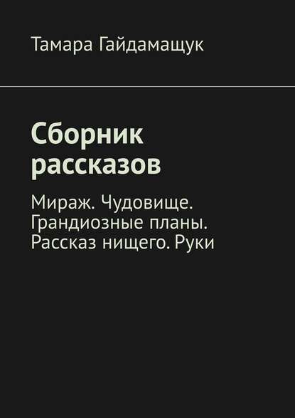 Сборник рассказов. Мираж. Чудовище. Грандиозные планы. Рассказ нищего. Руки — Тамара Гайдамащук