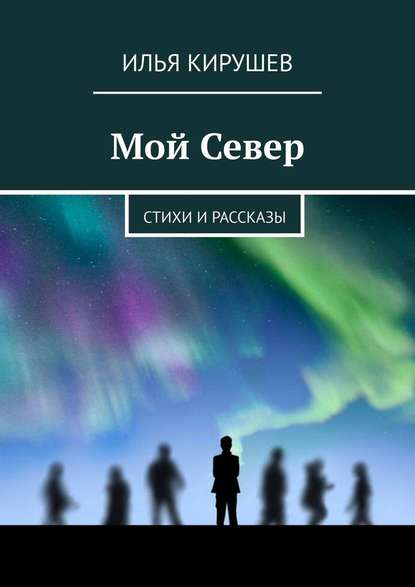 Мой Север. Стихи и рассказы - Илья Кирушев