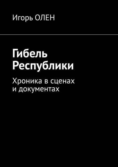 Гибель Республики. Хроника в сценах и документах - Игорь Олен