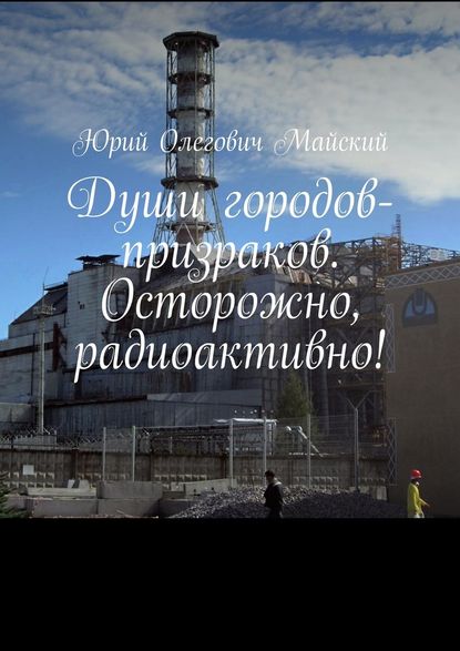 Души городов-призраков. Осторожно, радиоактивно! — Юрий Олегович Майский