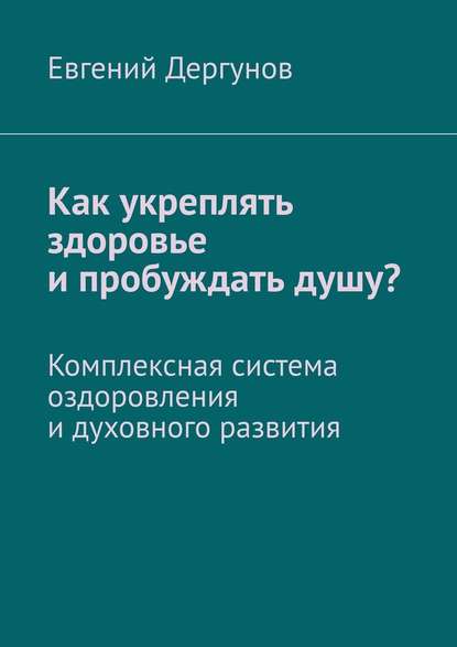 Как укреплять здоровье и пробуждать душу? Комплексная система оздоровления и духовного развития - Евгений Дергунов