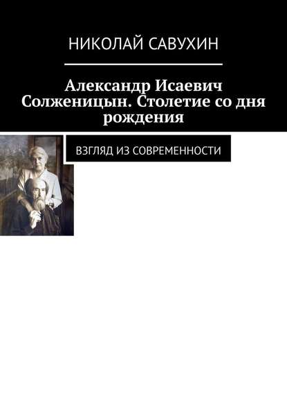 Александр Исаевич Солженицын. Столетие со дня рождения. Взгляд из современности - Николай Савухин