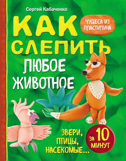 Как слепить из пластилина любое животное за 10 минут. Звери, птицы, насекомые… — Сергей Кабаченко