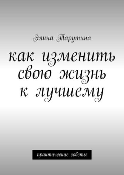 Как изменить свою жизнь к лучшему. Практические советы - Элина Тарутина