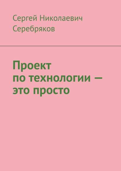 Проект по технологии – это просто - Сергей Николаевич Серебряков