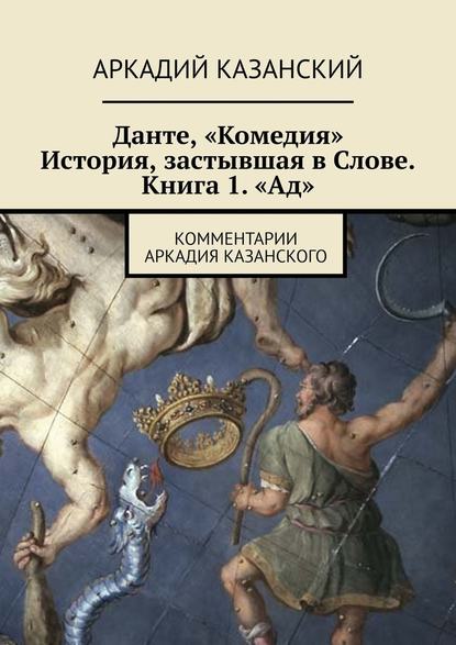 Данте, «Комедия». История, застывшая в Слове. Книга 1. «Ад». Комментарии Аркадия Казанского - Аркадий Казанский