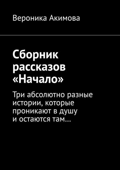 Сборник рассказов «Начало». Три абсолютно разные истории, которые проникают в душу и остаются там - Вероника Акимова