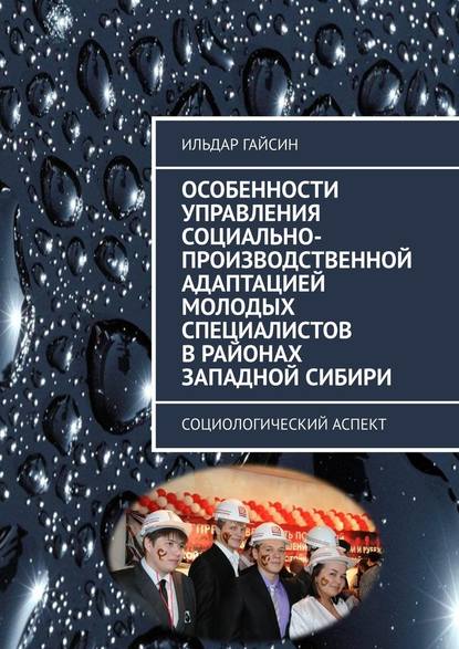 Особенности управления социально-производственной адаптацией молодых специалистов в районах Западной Сибири. Социологический аспект - Ильдар Гайсин