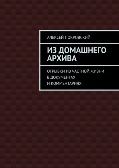 Из домашнего архива. Отрывки из частной жизни в документах и комментариях - Алексей Покровский