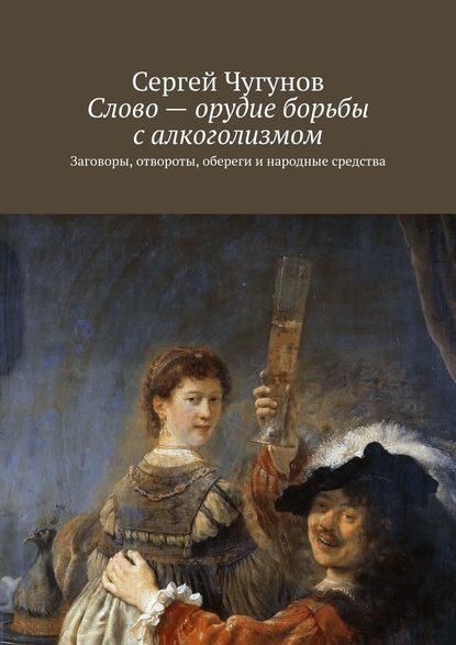 Слово – орудие борьбы с алкоголизмом. Заговоры, отвороты, обереги и народные средства - Сергей Чугунов