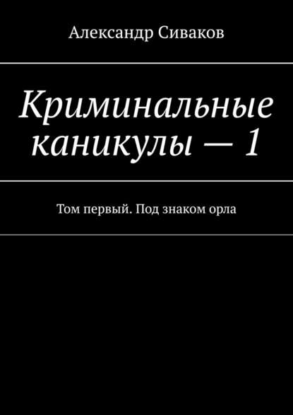 Криминальные каникулы – 1. Том первый. Под знаком орла - Александр Сиваков