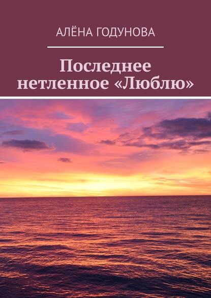 Последнее нетленное «Люблю» - Алёна Годунова