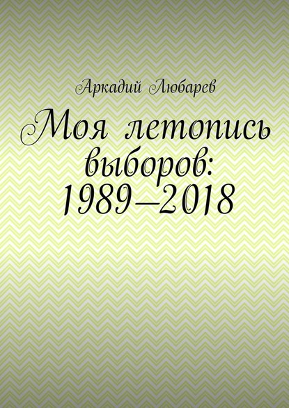 Моя летопись выборов: 1989—2018 - Аркадий Любарев