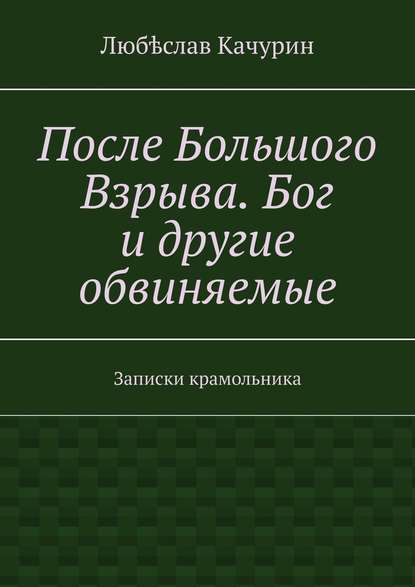 После Большого Взрыва. Бог и другие обвиняемые. Записки крамольника — Любѣслав Качурин