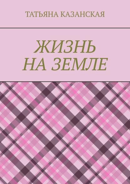 Жизнь на Земле - Татьяна Ивановна Казанская