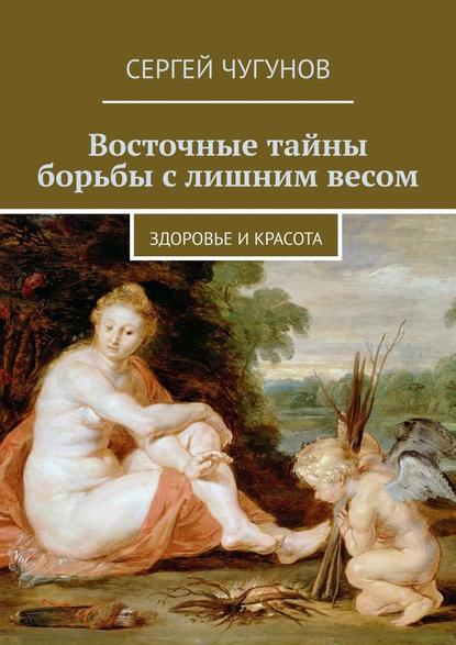 Восточные тайны борьбы с лишним весом. Здоровье и красота - Сергей Чугунов