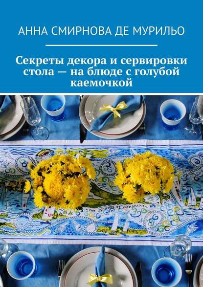 Секреты декора и сервировки стола – на блюде с голубой каемочкой. Элегантно, быстро, без затрат - Анна Вячеславовна Смирнова де Мурильо