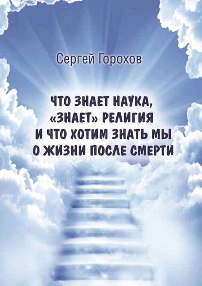 Что знает наука, «знает» религия и что хотим знать мы о жизни после смерти - Сергей Михайлович Горохов