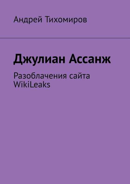 Джулиан Ассанж. Разоблачения сайта WikiLeaks - Андрей Тихомиров