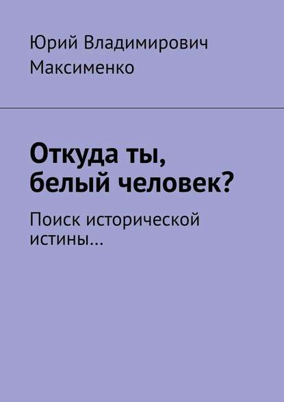 Откуда ты, белый человек? Поиск исторической истины… — Юрий Владимирович Максименко