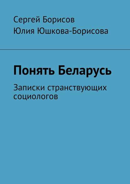 Понять Беларусь. Записки странствующих социологов - Юлия Юшкова-Борисова