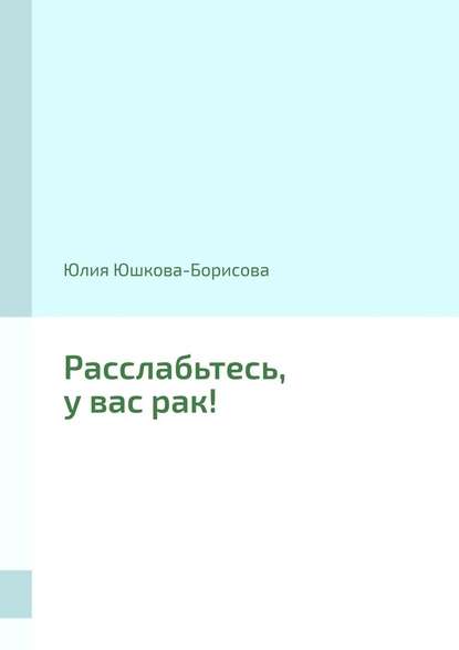 Расслабьтесь, у вас рак! - Юлия Юшкова-Борисова